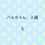 ハルちゃん、入園5