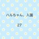 ハルちゃん、入園27